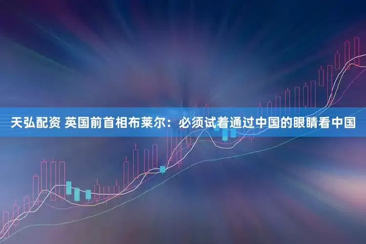 天弘配资 英国前首相布莱尔：必须试着通过中国的眼睛看中国