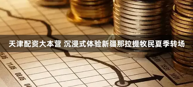 天津配资大本营 沉浸式体验新疆那拉提牧民夏季转场