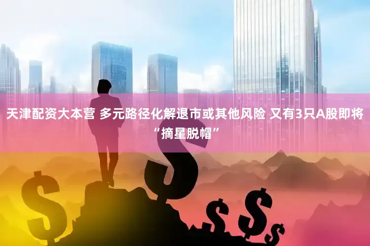 天津配资大本营 多元路径化解退市或其他风险 又有3只A股即将“摘星脱帽”