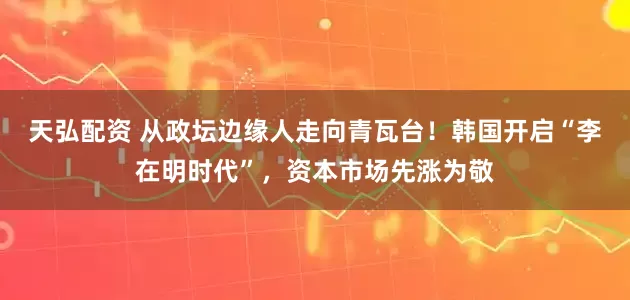 天弘配资 从政坛边缘人走向青瓦台！韩国开启“李在明时代”，资本市场先涨为敬