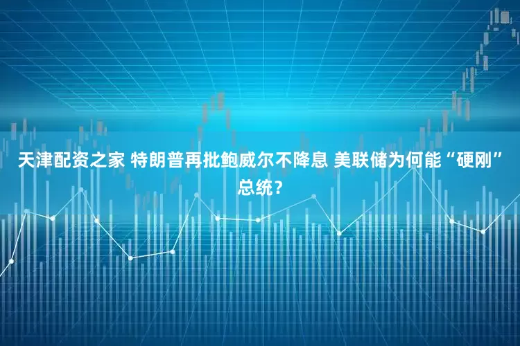 天津配资之家 特朗普再批鲍威尔不降息 美联储为何能“硬刚”总统？