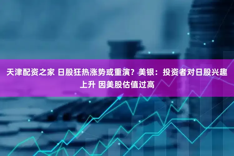 天津配资之家 日股狂热涨势或重演？美银：投资者对日股兴趣上升 因美股估值过高