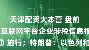 天津配资大本营 盘前必读丨《互联网平台企业涉税信息报送规定》施行；特朗普：以色列和伊朗已同意全面停火