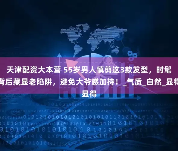 天津配资大本营 55岁男人慎剪这3款发型，时髦背后藏显老陷阱，避免大爷感加持！_气质_自然_显得