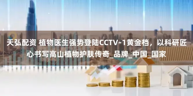 天弘配资 植物医生强势登陆CCTV-1黄金档，以科研匠心书写高山植物护肤传奇_品牌_中国_国家