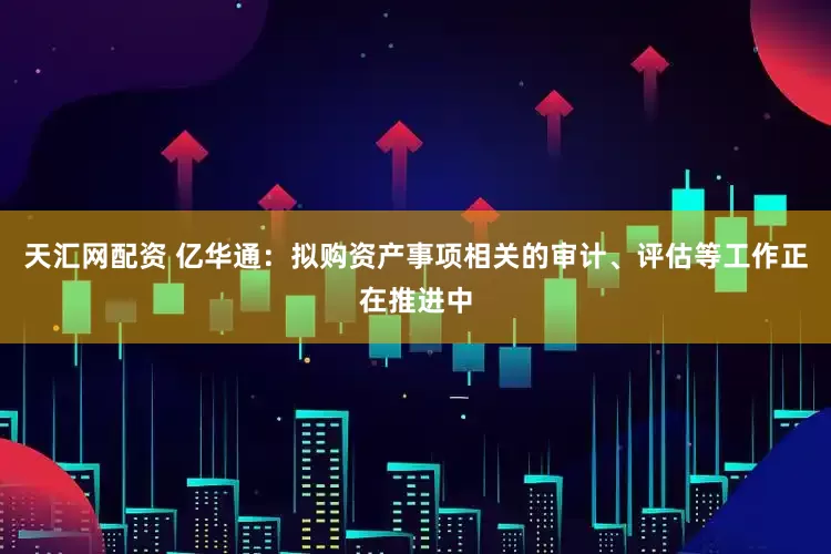 天汇网配资 亿华通：拟购资产事项相关的审计、评估等工作正在推进中