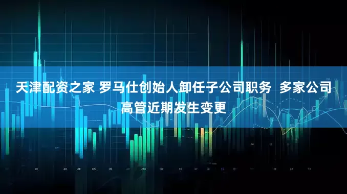 天津配资之家 罗马仕创始人卸任子公司职务  多家公司高管近期发生变更
