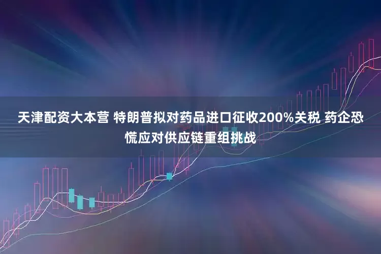 天津配资大本营 特朗普拟对药品进口征收200%关税 药企恐慌应对供应链重组挑战