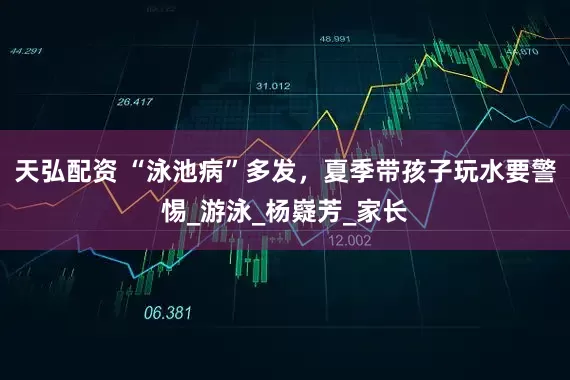 天弘配资 “泳池病”多发，夏季带孩子玩水要警惕_游泳_杨嶷芳_家长