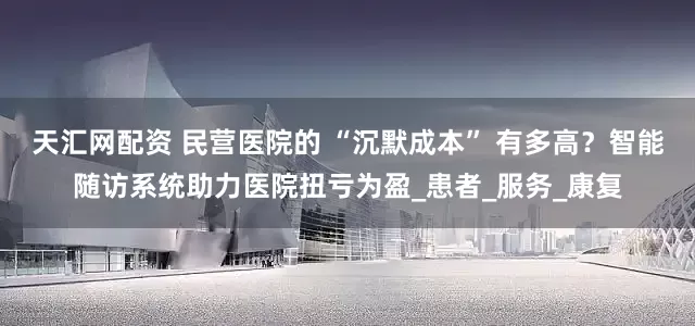 天汇网配资 民营医院的 “沉默成本” 有多高？智能随访系统助力医院扭亏为盈_患者_服务_康复
