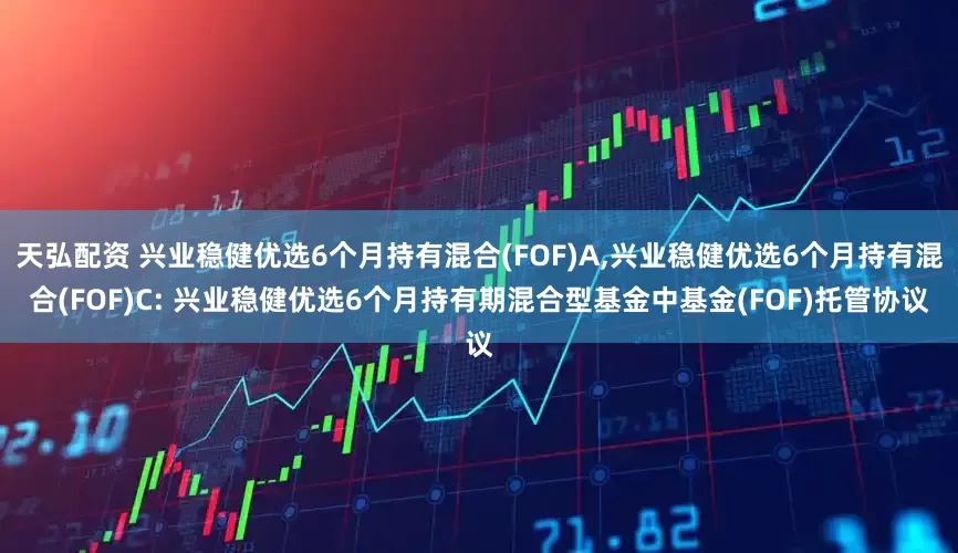 天弘配资 兴业稳健优选6个月持有混合(FOF)A,兴业稳健优选6个月持有混合(FOF)C: 兴业稳健优选6个月持有期混合型基金中基金(FOF)托管协议
