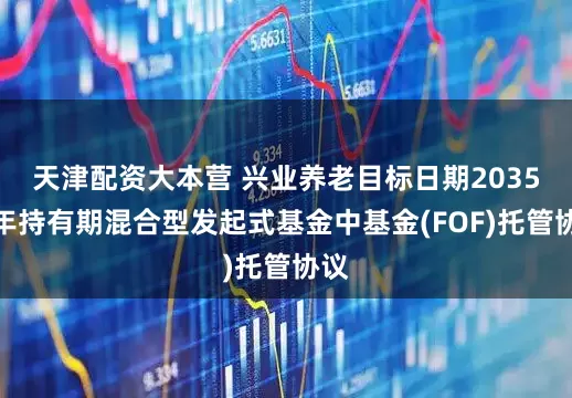 天津配资大本营 兴业养老目标日期2035三年持有期混合型发起式基金中基金(FOF)托管协议