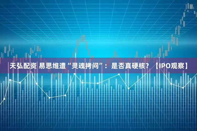 天弘配资 易思维遭“灵魂拷问”：是否真硬核？【IPO观察】
