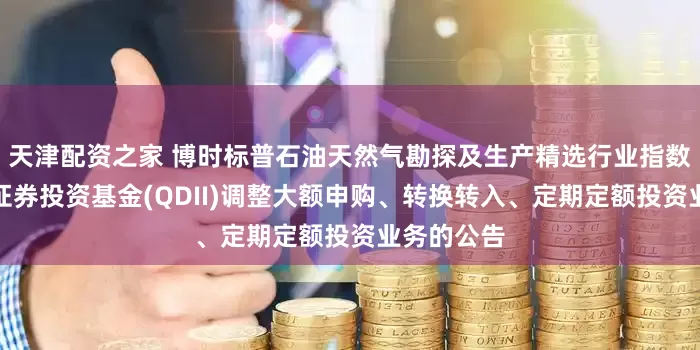 天津配资之家 博时标普石油天然气勘探及生产精选行业指数型发起式证券投资基金(QDII)调整大额申购、转换转入、定期定额投资业务的公告